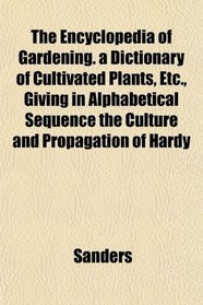 The Encyclopedia of Gardening. a Dictionary of Cultivated Plants, Etc., Giving in Alphabetical Sequence the Culture and Propagation of Hardy