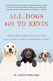 All Dogs Go to Kevin: Everything Three Dogs Taught Me (That I Didn't Learn in Veterinary School)