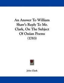 An Answer To William Shaw's Reply To Mr. Clark, On The Subject Of Ossian Poems (1783)