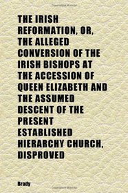 The Irish Reformation, Or, the Alleged Conversion of the Irish Bishops at the Accession of Queen Elizabeth and the Assumed Descent of the