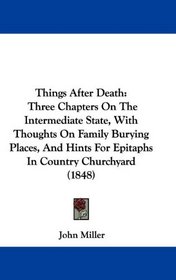 Things After Death: Three Chapters On The Intermediate State, With Thoughts On Family Burying Places, And Hints For Epitaphs In Country Churchyard (1848)