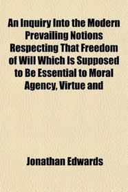 An Inquiry Into the Modern Prevailing Notions Respecting That Freedom of Will Which Is Supposed to Be Essential to Moral Agency, Virtue and