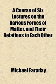 A Course of Six Lectures on the Various Forces of Matter, and Their Relations to Each Other