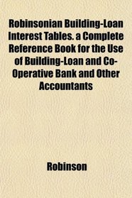 Robinsonian Building-Loan Interest Tables. a Complete Reference Book for the Use of Building-Loan and Co-Operative Bank and Other Accountants