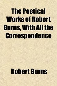 The Poetical Works of Robert Burns, With All the Correspondence