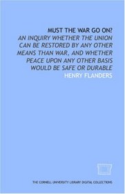 Must the war go on?: An inquiry whether the Union can be restored by any other means than war, and whether peace upon any other basis would be safe or durable