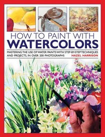 How to Paint with Watercolours: Mastering the Use of Water Paints with Step-by-Step Techniques and Projects, in Over 200 Photographs