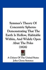 Symmes's Theory Of Concentric Spheres: Demonstrating That The Earth Is Hollow, Habitable Within, And Widely Open Abut The Poles (1826)