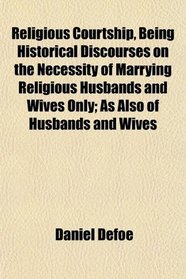 Religious Courtship, Being Historical Discourses on the Necessity of Marrying Religious Husbands and Wives Only; As Also of Husbands and Wives