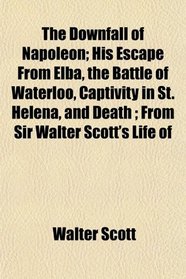 The Downfall of Napoleon; His Escape From Elba, the Battle of Waterloo, Captivity in St. Helena, and Death ; From Sir Walter Scott's Life of