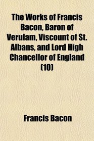 The Works of Francis Bacon, Baron of Verulam, Viscount of St. Albans, and Lord High Chancellor of England (10)
