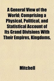 A General View of the World; Comprising a Physical, Political, and Statistical Account of Its Grand Divisions With Their Empires, Kingdoms,