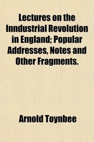 Lectures on the Inndustrial Revolution in England; Popular Addresses, Notes and Other Fragments.