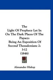 The Light Of Prophecy Let In On The Dark Places Of The Papacy: Being An Exposition Of Second Thessalonians 2:3-12 (1846)