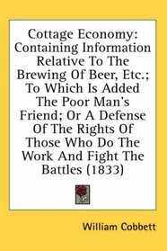 Cottage Economy: Containing Information Relative To The Brewing Of Beer, Etc.; To Which Is Added The Poor Man's Friend; Or A Defense Of The Rights Of Those Who Do The Work And Fight The Battles (1833)
