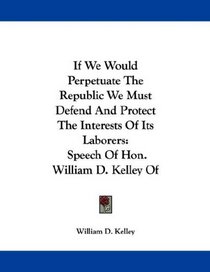 If We Would Perpetuate The Republic We Must Defend And Protect The Interests Of Its Laborers: Speech Of Hon. William D. Kelley Of Pennsylvania