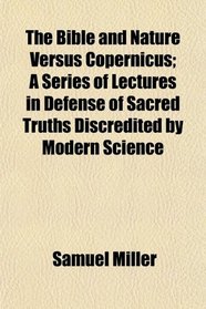 The Bible and Nature Versus Copernicus; A Series of Lectures in Defense of Sacred Truths Discredited by Modern Science