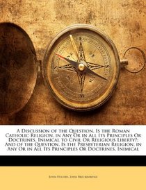 A Discussion of the Question, Is the Roman Catholic Religion, in Any Or in All Its Principles Or Doctrines, Inimical to Civil Or Religious Liberty?: And ... in All Its Principles Or Doctrines, Inimical