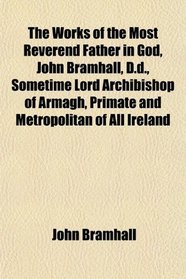 The Works of the Most Reverend Father in God, John Bramhall, D.d., Sometime Lord Archibishop of Armagh, Primate and Metropolitan of All Ireland