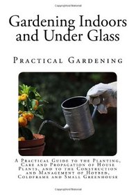 Gardening Indoors and Under Glass: A Practical Guide to the Planting, Care and Propagation of House Plants, and to the Construction and Management of ... and Small Greenhouse (Practical Gardening)