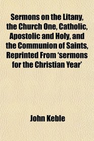 Sermons on the Litany, the Church One, Catholic, Apostolic and Holy, and the Communion of Saints, Reprinted From 'sermons for the Christian Year'