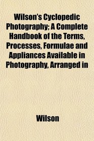 Wilson's Cyclopedic Photography; A Complete Handbook of the Terms, Processes, Formulae and Appliances Available in Photography, Arranged in