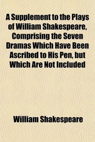 A Supplement to the Plays of William Shakespeare, Comprising the Seven Dramas Which Have Been Ascribed to His Pen, but Which Are Not Included
