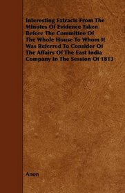 Interesting Extracts From The Minutes Of Evidence Taken Before The Committee Of The Whole House To Whom It Was Referred To Consider Of The Affairs Of The East India Company In The Session Of 1813