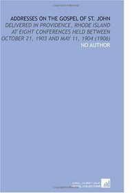 Addresses on the Gospel of St. John: Delivered in Providence, Rhode Island at Eight Conferences Held Between October 21, 1903 and May 11, 1904 (1906)