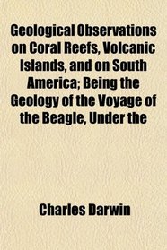 Geological Observations on Coral Reefs, Volcanic Islands, and on South America; Being the Geology of the Voyage of the Beagle, Under the
