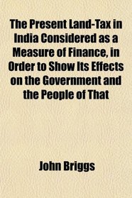 The Present Land-Tax in India Considered as a Measure of Finance, in Order to Show Its Effects on the Government and the People of That
