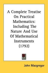 A Complete Treatise On Practical Mathematics: Including The Nature And Use Of Mathematical Instruments (1792)
