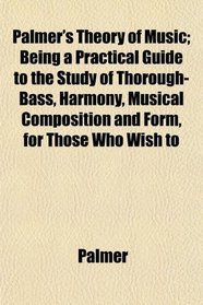 Palmer's Theory of Music; Being a Practical Guide to the Study of Thorough-Bass, Harmony, Musical Composition and Form, for Those Who Wish to