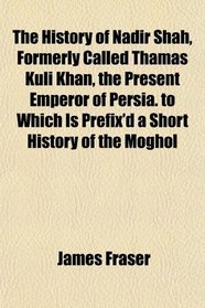 The History of Nadir Shah, Formerly Called Thamas Kuli Khan, the Present Emperor of Persia. to Which Is Prefix'd a Short History of the Moghol