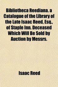 Bibliotheca Reediana. a Catalogue of the Library of the Late Isaac Reed, Esq., of Staple Inn. Deceased Which Will Be Sold by Auction by Messrs.