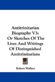 Antitrinitarian Biography V3: Or Sketches Of The Lives And Writings Of Distinguished Antitrinitarians