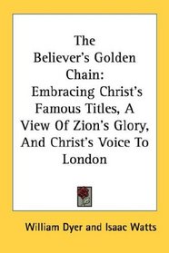 The Believer's Golden Chain: Embracing Christ's Famous Titles, A View Of Zion's Glory, And Christ's Voice To London