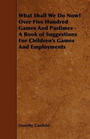 What Shall We Do Now? Over Five Hundred Games And Pastimes - A Book of Suggestions For Children's Games And Employments