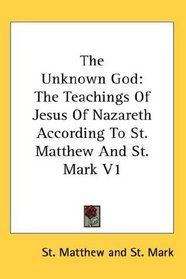 The Unknown God: The Teachings Of Jesus Of Nazareth According To St. Matthew And St. Mark V1
