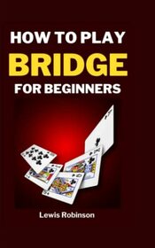 HOW TO PLAY BRIDGE FOR BEGINNERS: The Complete Step-by-Step Guide to learning how to successfully Play Bridge with Bridge Cards, Rules, and with the best and most effective Strategies