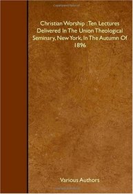 Christian Worship : Ten Lectures Delivered In The Union Theological Seminary, New York, In The Autumn Of 1896
