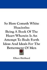 So Here Cometh White Hyacinths: Being A Book Of The Heart Wherein Is An Attempt To Body Forth Ideas And Ideals For The Betterment Of Men