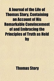 A Journal of the Life of Thomas Story, Containing an Account of His Remarkable Convincement of and Embracing the Principles of Truth as Held by