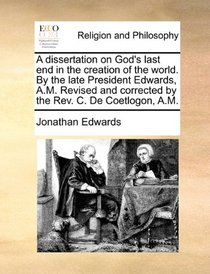 A dissertation on God's last end in the creation of the world. By the late President Edwards, A.M. Revised and corrected by the Rev. C. De Coetlogon, A.M.