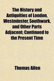 The History and Antiquities of London, Westminster, Southwark, and Other Parts Adjacent; Continued to the Present Time