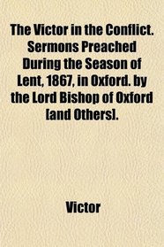 The Victor in the Conflict. Sermons Preached During the Season of Lent, 1867, in Oxford. by the Lord Bishop of Oxford [and Others].