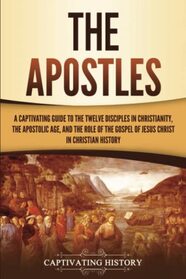 The Apostles: A Captivating Guide to the Twelve Disciples in Christianity, the Apostolic Age, and the Role of the Gospel of Jesus Christ in Christian History