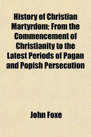 History of Christian Martyrdom; From the Commencement of Christianity to the Latest Periods of Pagan and Popish Persecution