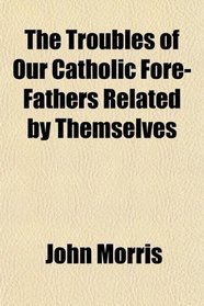 The Troubles of Our Catholic Fore-Fathers Related by Themselves