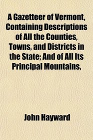 A Gazetteer of Vermont, Containing Descriptions of All the Counties, Towns, and Districts in the State; And of All Its Principal Mountains,